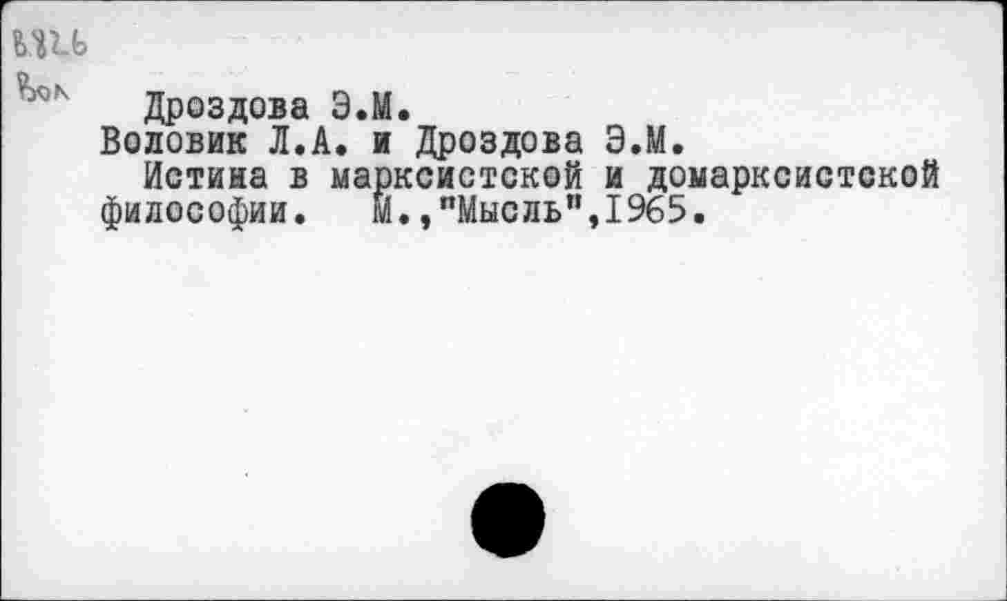 ﻿ьш
Дроздова Э.М.
Воловик Л.А. и Дроздова Э.М.
Истина в марксистской и домарксистской философии. И.,"Мысль",1965.